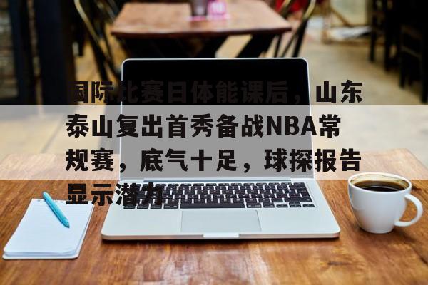 爱游戏官网-包含国际比赛日体能课后，山东泰山复出首秀备战NBA常规赛，底气十足，球探报告显示潜力的词条